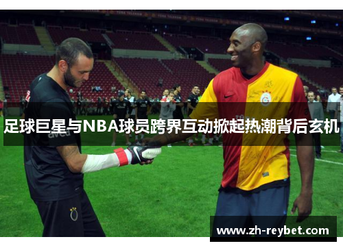 足球巨星与NBA球员跨界互动掀起热潮背后玄机